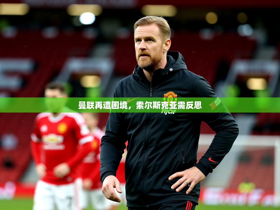2025乐鱼体育在线曼联再遭困境，索尔斯克亚需反思