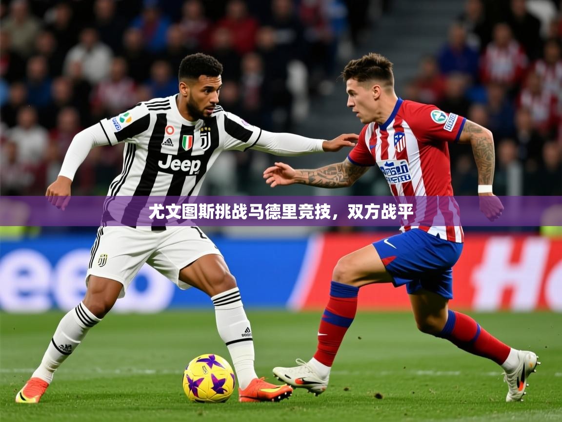 2025乐鱼体育 vip 注册尤文图斯挑战马德里竞技,双方战平