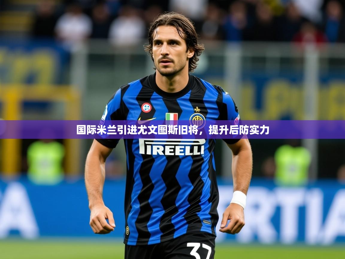 2025乐鱼体育在线国际米兰引进尤文图斯旧将,提升后防实力 第2张