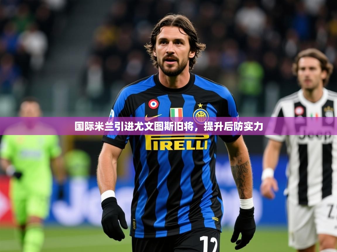 2025乐鱼体育在线国际米兰引进尤文图斯旧将,提升后防实力 第4张