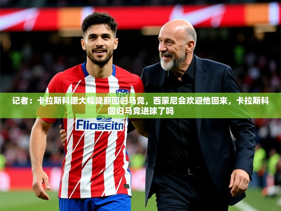 2025乐鱼体育官网记者：卡拉斯科愿大幅降薪回归马竞，西蒙尼会欢迎他回来，卡拉斯科回归马竞进球了吗