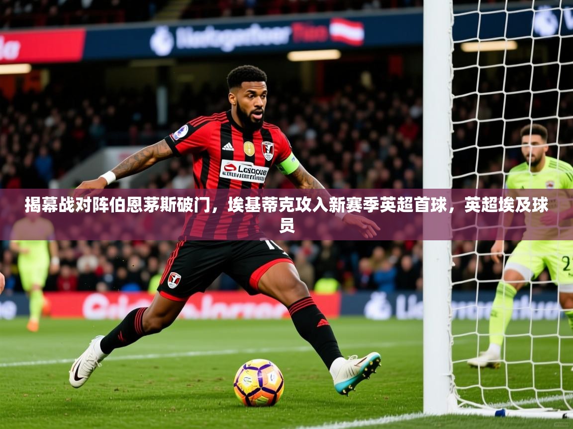 2025乐鱼体育官网在线登录入口揭幕战对阵伯恩茅斯破门，埃基蒂克攻入新赛季英超首球，英超埃及球员