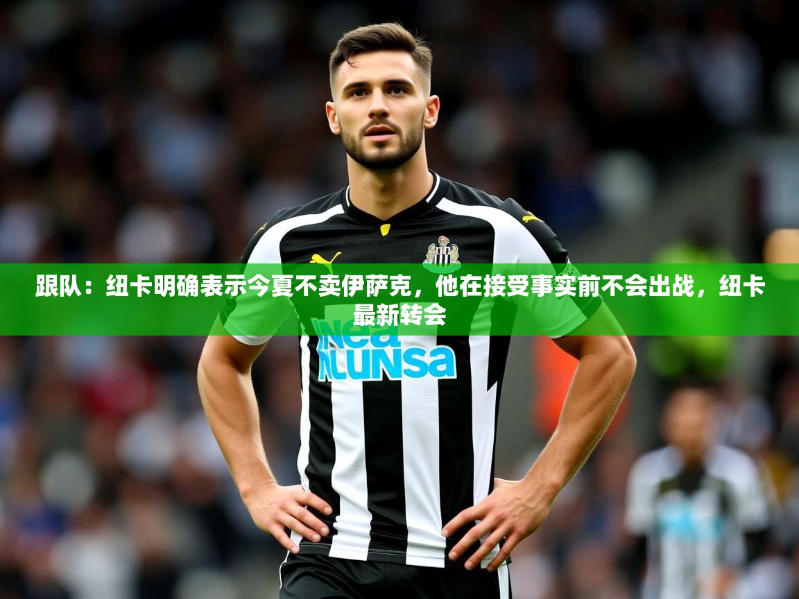 2025乐鱼体育app官网登录入口跟队：纽卡明确表示今夏不卖伊萨克，他在接受事实前不会出战，纽卡最新转会