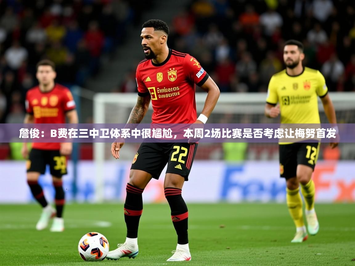 2025乐鱼体育登录网页入口詹俊：B费在三中卫体系中很尴尬，本周2场比赛是否考虑让梅努首发