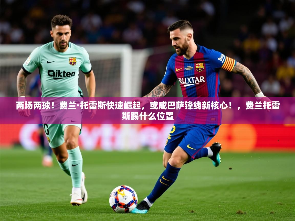 2025乐鱼体育官网在线登录入口两场两球!费兰·托雷斯快速崛起,或成巴萨锋线新核心!,费兰托雷斯踢什么位置
