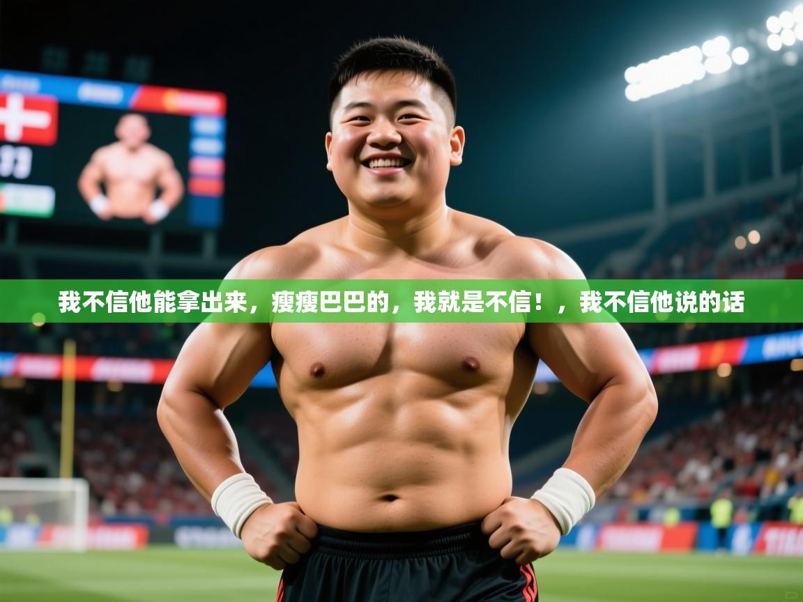 2025乐鱼体育在线我不信他能拿出来,瘦瘦巴巴的,我就是不信!,我不信他说的话