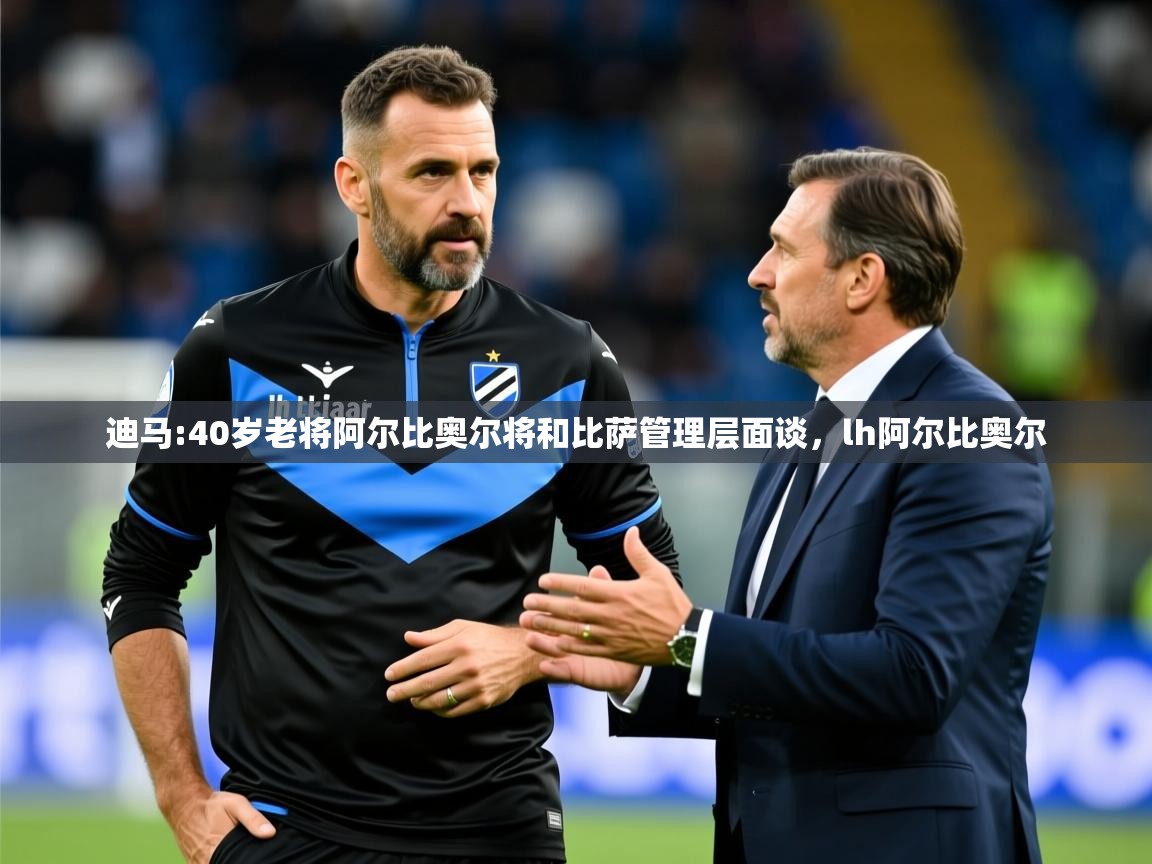 2025乐鱼体育在线登录迪马:40岁老将阿尔比奥尔将和比萨管理层面谈，lh阿尔比奥尔